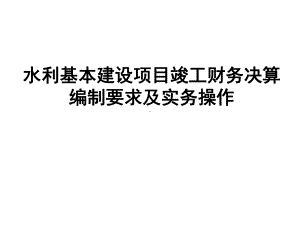 水利基本建设项目竣工财务决算编制要求及实务操作讲解课件.ppt