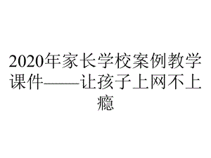 2020年家长学校案例教学课件-让孩子上网不上瘾.pptx