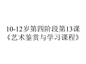 10-12岁第四阶段第13课《艺术鉴赏与学习课程》.ppt