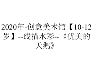 2020年-创意美术馆（10-12岁）-线描水彩-《优美的天鹅》.ppt