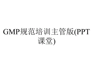 GMP规范培训主管版(PPT课堂).ppt