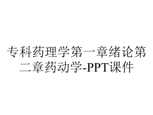 专科药理学第一章绪论第二章药动学-课件.ppt