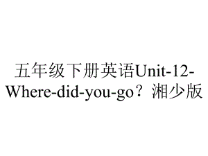 五年级下册英语Unit12Wheredidyougo？湘少版.pptx-(课件无音视频)