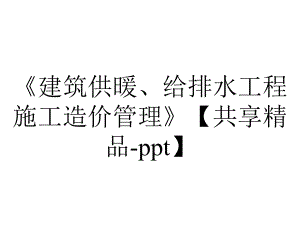 《建筑供暖、给排水工程施工造价管理》（共享精品-ppt）.ppt