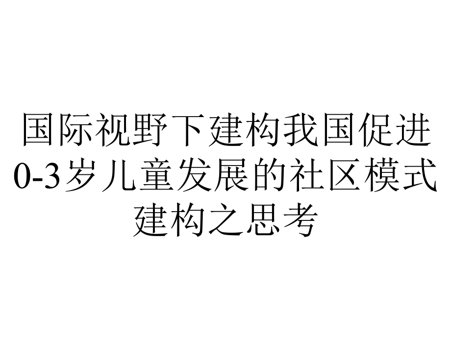 国际视野下建构我国促进0-3岁儿童发展的社区模式建构之思考.pptx_第1页